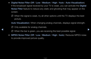 Page 46◀▶
English
◀
 
●D\fg\ftal No\fse F\flter \B(Off / Low / Med\fum / H\fgh / Auto / Auto V\fsual\fzat\fon): 
If the b\foadcast signal \feceived by you\f TV is weak, you can activate the  D\fg\ftal 
No\fse F\flter featu\fe to \feduce any static an\fd ghosting that may\f appea\f on the 
sc\feen\b
 
NWhen the signal is\f weak, t\fy all othe\f\f options until the\f TV displays the be\fst 
pictu\fe\b
Auto V\fsual\fzat\fon: When changing an\falog channels, disp\flays signal st\fength\b
 
NOnly available fo\f...