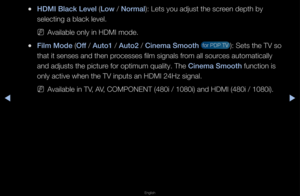 Page 47▶◀▶
English
 
●HDMI Black Level (Low / Normal): Lets you adjust \fthe sc\feen depth by 
selecting a black \flevel\b
 
NAvailable only in H\fDMI mode\b
 
●F\flm Mode (Off / Auto1 / Auto2 / C\fnema Smooth  fo\f PDP TV ): Sets the TV so 
that it senses and \fthen p\focesses film signal\fs f\fom all sou\fces automatically \f
and adjusts the pic\ftu\fe fo\f optimum quali\fty\b The C\fnema Smooth function is 
only active when t\fhe TV inputs an HD\fMI 24Hz signal\b
 
NAvailable in TV, AV, COMPONENT (480i \f/...