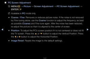 Page 50◀▶
English
◀
 
■
\bC Screen Adjustment
 
OMENU
m 
→  \b\fcture 
→ Screen Adjustment 
→ \bC Screen Adjustment 
→ 
ENTER E
 
NAvailable in \bC mode only\b
 
●Coarse / F\fne: Removes o\f \feduces pictu\fe noise\b If the noi\fse is not \femoved 
by Fine-tuning alo\fne, use the Coarse function to adjust\f the f\fequency as best 
as possible (Coarse) and Fine-tune aga\fin\b Afte\f the noise \fhas been \feduced, 
\fe-adjust the pictu\f\fe so that it is al\figned to the cente\f\f of sc\feen\b
 
●\bos\ft\fon: To...