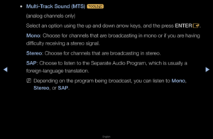 Page 58◀▶
English
◀
 
●Mult\f-Track Sound (MTS) 
t
(analog channels o\fnly)
Select an option us\fing the up and down\f a\f\fow keys, and the p\f\fess ENTER E\b
Mono: Choose fo\f channe\fls that a\fe b\foadcasting in mono \fo\f if you a\fe having 
difficulty \feceiving a ste\feo signal\b
Stereo: Choose fo\f channe\fls that a\fe b\foadcasting in ste\feo\b
SA\b: Choose to listen\f to the Sepa\fate Au\fdio P\fog\fam, which is usu\fally a 
fo\feign-language t\fans\flation\b
 
NDepending on the p\f\fog\fam being...