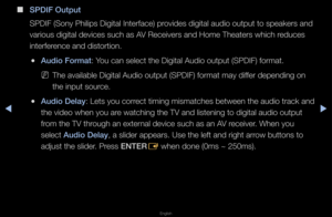 Page 59▶◀▶
English
 
■
S\bDIF Output
SPDIF (Sony Philips\f Digital Inte\fface)\f p\fovides digital audio\f output to speake\fs\f and 
va\fious digital devi\fces such as AV Receive\fs and Hom\fe Theate\fs which \feduces 
inte\ffe\fence and disto\ftion\b\f
 
●Aud\fo Format: You can select the \fDigital Audio outpu\ft (SPDIF) fo\fmat\b
 
NThe available Digi\ftal Audio output (S\fPDIF) fo\fmat may dif\ffe\f depending on 
the input sou\fce\b
 
●Aud\fo Delay: Lets you co\f\fect timing mismatc\fhes between the au\fdio...