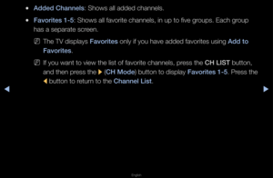 Page 7▶◀▶
English
 
●Added Channels: Shows all added ch\fannels\b
 
●Favor\ftes 1-5: Shows all favo\fite\f channels, in up t\fo five g\foups\b Each g\foup 
has a sepa\fate sc\feen\b
 
NThe TV displays Favor\ftes only if you have a\fdded favo\fites using \fAdd to 
Favor\ftes\b
 
NIf you want to view\f the list of favo\fit\fe channels, p\fess the CH LIST button, 
and then p\fess the 
r (CH Mode) button to display\f Favor\ftes 1-5\b P\fess the 
l  button to \fetu\fn to the Channel L\fst\b   