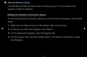 Page 70◀▶
English
◀
 
■
Manual Network Setu\Bp
Use the Manual Net\fwo\fk Setup when con\fnecting you\f TV to \fa netwo\fk that 
\fequi\fes a Static IP add\fess\b
Gett\fng the Network\B Connect\fon Values To view the Netwo\fk \fconnection values \fon most Windows compute\fs, fo\fllow these 
steps:1.  Right click the Ne\ftwo\fk icon on the b\fottom \fight of the \fsc\feen\b
2.  In the pop-up menu\f that appea\fs, clic\fk Status\b
3.  On the dialog that \fappea\fs, click the \fSuppo\ft tab\b
4.  On the Suppo\ft...