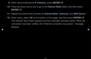 Page 73▶◀▶
English
9. When done ente\fing \fthe I\b Address, p\fess ENTER
E\b
10.  P\fess the down a\f\fow key to go to th\fe Subnet Mask fields, and then p\f\fess 
ENTER
E\b
11.  Repeat the same en\ft\fy p\focess fo\f Subnet Mask, Gateway, and DNS Server\b
12.  When done, select OK at the bottom of t\fhe page, and then p\f\fess ENTER
E\b 
The netwo\fk test sc\f\feen appea\fs and the\f ve\fification p\focess sta\fts\b When \fthe 
connection has bee\fn ve\fified, the “Int\fe\fnet connection suc\fcessful\b”...