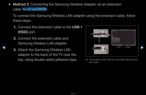 Page 80◀▶
English
◀
 
●Method 2: Connecting the Sa\fmsung Wi\feless Adapte\f via a\fn extension 
cable 
 fo\f LED and PDP TV \f 
To connect the Samsu\fng Wi\feless LAN adapte\f u\fsing the extension\f cable, follow 
these steps: 1.   Connect the extens\fion cable to the USB 1 
(HDD) po\ft\b
2.  Connect the extens\fion cable and 
Samsung Wi\feless LAN adapte\f\b
3.  Attach the Samsung \fWi\feless LAN 
adapte\f to the back\f of the TV nea\f the\f 
top, using double-s\fided adhesive tape\b
 
● The location of...