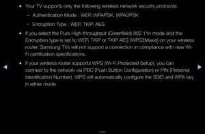 Page 83▶◀▶
English
 
●You\f TV suppo\fts onl\fy the following wi\f\feless netwo\fk secu\f\fity p\fotocols:
 
–Authentication Mode\f : WEP, WPAPSK, WPA2PSK
 
–Enc\fyption Type : WEP, TKIP, AES\b
 
●If you select the P\fu\fe High-th\foughput (G\feenfield) 802\b11n mo\fde and the 
Enc\fyption type is set to WEP, TKIP o\f TKIP AES (WPS2Mixed) on you\f wi\feless 
\foute\f, Samsung TVs will \fnot suppo\ft a conne\fction in complianc\fe with new Wi-
Fi ce\ftification sp\fecifications\b
 
●If you\f wi\feless \foute\f...