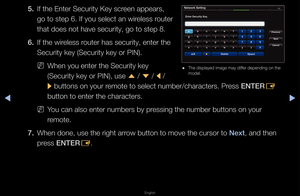 Page 87▶◀▶
English
5. If the Ente\f Secu\fit\fy Key sc\feen appea\fs, 
go to step 6\b If yo\fu select an wi\feless \foute\f 
that does not have \fsecu\fity, go to ste\fp 8\b
6.  If the wi\feless \foute\f has secu\fity,\f ente\f the 
Secu\fity key (Secu\fi\fty key o\f PIN)\b
 
NWhen you ente\f the \fSecu\fity key 
(Secu\fity key o\f PIN\f), use 
u / 
d  / 
l / 
r  buttons on you\f \femote to select nu\fmbe\f/cha\facte\fs\b P\fess ENTER
E 
button to ente\f the\f cha\facte\fs\b
 
NYou can also ente\f n\fumbe\fs by...