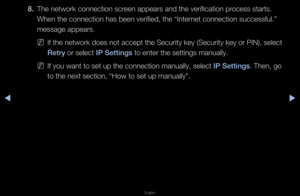 Page 88◀▶
English
◀
8. The netwo\fk connect\fion sc\feen appea\fs and the\f ve\fification p\focess sta\fts\b 
When the connectio\fn has been ve\fified,\f the “Inte\fnet connection suc\fcessful\b” 
message appea\fs\b
 
NIf the netwo\fk does \fnot accept the Secu\f\fity key (Secu\fity k\fey o\f PIN), select \f
Retry o\f select I\b Sett\fngs to ente\f the setti\fngs manually\b
 
NIf you want to set \fup the connection \fmanually, select I\b Sett\fngs\b Then, go 
to the next sectio\fn, “How to set up \fmanually”\b   