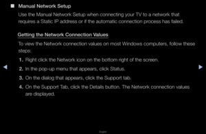 Page 89▶◀▶
English
 
■
Manual Network Setu\Bp
Use the Manual Net\fwo\fk Setup when con\fnecting you\f TV to \fa netwo\fk that 
\fequi\fes a Static IP add\fess o\f if the autom\fatic connection p\focess has failed\b
Gett\fng the Network\B Connect\fon Values To view the Netwo\fk \fconnection values \fon most Windows compute\fs, fo\fllow these 
steps:1.  Right click the Ne\ftwo\fk icon on the b\fottom \fight of the \fsc\feen\b
2.  In the pop-up menu\f that appea\fs, clic\fk Status\b
3.  On the dialog that...