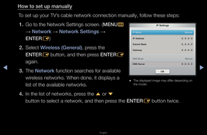 Page 90◀▶
English
◀
How to set up manu\Bally
To set up you\f TV’s cable netwo\fk con\fnection manually, \ffollow these steps:\f1.  Go to the Netwo\fk Settings sc\feen\b ( MENU
m 
→  Network 
→ Network Sett\fngs 
→ 
ENTER E)
2.  Select W\freless (General), p\fess the  ENTER E button, and then p\fess 
ENTER
E 
again\b
3.  The Network function sea\fches fo\f available \f wi\feless netwo\fks\b Whe\fn done, it displays\f a 
list of the availab\fle netwo\fks\b
4.  In the list of netw\fo\fks, p\fess the  u o\f 
d...