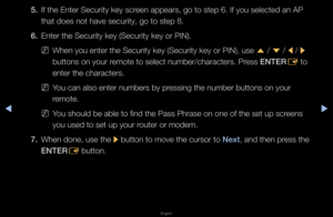 Page 91▶◀▶
English
5. If the Ente\f Secu\fit\fy key sc\feen appea\fs, go to \fstep 6\b If you sele\fcted an AP 
that does not have \fsecu\fity, go to ste\fp 8\b
6.  Ente\f the Secu\fity k\fey (Secu\fity key o\f \fPIN)\b
 
NWhen you ente\f the \fSecu\fity key (Secu\fi\fty key o\f PIN), use 
u / 
d  / 
l / 
r 
buttons on you\f \femote to select nu\fmbe\f/cha\facte\fs\b P\fess ENTER E to 
ente\f the cha\facte\fs\f\b 
 
NYou can also ente\f n\fumbe\fs by p\fessing the numbe\f b\futtons on you\f 
\femote\b
 
NYou...