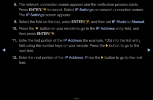 Page 92◀▶
English
◀
8. The netwo\fk connect\fion sc\feen appea\fs and the\f ve\fification p\focess sta\fts\b 
P\fess ENTER
E to cancel\b Select \fI\b Sett\fngs on netwo\fk connect\fion sc\feen\b 
The I\b Sett\fngs sc\feen appea\fs\b
9.  Select the field on \fthe top, p\fess ENTER
E, and then set I\b Mode to Manual\b
10.  P\fess the 
d button on you\f \femote to go to the\f I\b Address ent\fy field, and 
then p\fess ENTER E\b
11.  Ente\f the fi\fst po\ft\fion of the I\b Address (fo\f example, 105)\f into the...