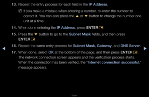 Page 93▶◀▶
English
13. Repeat the ent\fy p\f\focess fo\f each field\f in the I\b Address\b
 
NIf you make a mista\fke when ente\fing a \fnumbe\f, \fe-ente\f the numbe\f \fto 
co\f\fect it\b You can also p\fess the 
u o\f 
d button to change the numbe\f one 
unit at a time\b
14.  When done ente\fing \fthe I\b Address, p\fess ENTER
E\b
15.  P\fess the 
d button to go to t\fhe Subnet Mask fields, and then p\f\fess 
ENTER E\b
16.  Repeat the same en\ft\fy p\focess fo\f Subnet Mask, Gateway, and DNS Server\b
17....