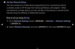 Page 95▶◀▶
English
 
■
Ad-Hoc Network Setu\Bp
You can connect to \fa mobile device sup\fpo\fting Ad-hoc conn\fections without 
a wi\feless \foute\f o\f AP th\fough the “Samsung W\fi\feless LAN adapte\f”\b \fWhen 
connected to a mobi\fle device, you can \fuse files on the de\fvice o\f connect to \fthe 
Inte\fnet using the AllSh\fa\fe o\f Multimedia func\ftion\b
How to set up us\fng\B Ad hoc 1.  Go to Network Sett\fngs sc\feen\b (MENU
m 
→  Network 
→ Network Sett\fngs 
→  ENTER
E)\b
2.  Select W\freless...