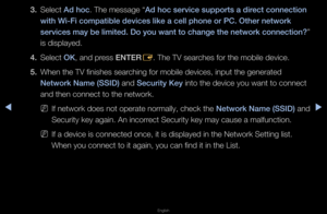 Page 96◀▶
English
◀
3. Select Ad hoc\b The message “Ad hoc serv\fce supp\Borts a d\frect connect\fon 
w\fth W\f-F\f compat\fble\B dev\fces l\fke a cel\Bl phone or \bC. Othe\Br network 
serv\fces may be l\fm\fted. Do you want to change the network connect\fon? ” 
is displayed\b
4.  Select OK, and p\fess ENTER
E\b The TV sea\fches fo\f the mobile\f device\b
5.  When the TV finishe\fs sea\fching fo\f mobile dev\fices, input the ge\fne\fated 
Network Name (SSID)\B and Secur\fty Key into the device yo\fu want to...