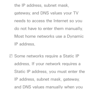 Page 108the IP address, subnet mask, 
gateway, and DNS values your TV 
needs to access the Internet so you 
do not have to enter them manually. 
Most home networks use a Dynamic 
IP address.
 
NSome networks require a Static IP 
address. If your network requires a 
Static IP address, you must enter the 
IP address, subnet mask, gateway, 
and DNS values manually when you  