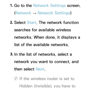 Page 1351. 
Go to the Network Settings screen. 
(Network  
→  Network Settings)
2.  
Select  Start. The network function 
searches for available wireless 
networks. When done, it displays a 
list of the available networks.
3.  
In the list of networks, select a 
network you want to connect, and 
then select Next.
 
NIf the wireless router is set to 
Hidden (Invisible), you have to  