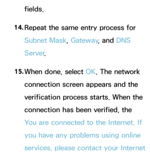 Page 140fields.
14.  
Repeat the same entry process for 
Subnet Mask, Gateway , and DNS 
Server .
15.  
When done, select OK. The network 
connection screen appears and the 
verification process starts. When the 
connection has been verified, the 
You are connected to the Internet. If 
you have any problems using online 
services, please contact your Internet  