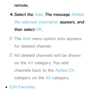 Page 15remote.
4.  
Select  the  Add. The message Added 
the selected channel(s).  appears, and 
then select OK.
 
NThe Add menu option only appears 
for deleted channel.
 
NAll deleted channels will be shown 
on the All  category. You add 
channels back to the Added Ch.  
category on the All  category.
 
●Edit Favorites 