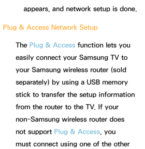 Page 143appears, and network setup is done.
Plug & Access Network Setup The Plug & Access function lets you 
easily connect your Samsung TV to 
your Samsung wireless router (sold 
separately) by using a USB memory 
stick to transfer the setup information 
from the router to the TV. If your 
non-Samsung wireless router does 
not support Plug & Access, you 
must connect using one of the other  