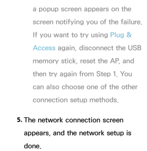 Page 146a popup screen appears on the 
screen notifying you of the failure. 
If you want to try using Plug & 
Access again, disconnect the USB 
memory stick, reset the AP, and 
then try again from Step 1. You 
can also choose one of the other 
connection setup methods.
5.  
The network connection screen 
appears, and the network setup is 
done. 