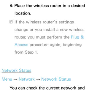 Page 1476. 
Place the wireless router in a desired 
location.
 
NIf the wireless router’s settings 
change or you install a new wireless 
router, you must perform the Plug & 
Access procedure again, beginning 
from Step 1.
Network Status
Menu  → Network
 
→  Network Status
You can check the current network and  