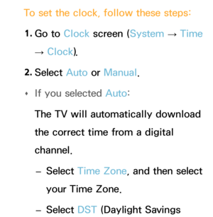 Page 159To set the clock, follow these steps:1.  
Go  to  Clock screen ( System 
→  Time 
→  Clock
).
2.  
Select  Auto or Manual.
 
Œ If you selected 
Auto:
The TV will automatically download 
the correct time from a digital 
channel.  
– Select Time Zone, and then select 
your Time Zone.
 
– Select DST (Daylight Savings  