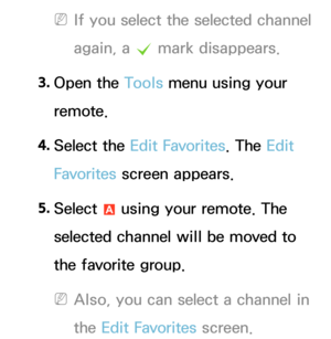 Page 17 
NIf you select the selected channel 
again, a  c mark disappears.
3.  
Open  the  Tools menu using your 
remote.
4.  
Select  the  Edit Favorites. The Edit 
Favorites  screen appears.
5.  
Select 
a using your remote. The 
selected channel will be moved to 
the favorite group.
 
NAlso, you can select a channel in 
the Edit Favorites screen. 