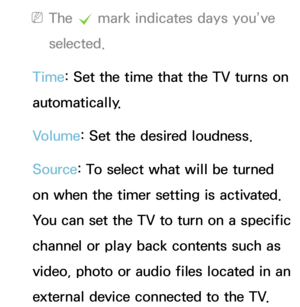 Page 163 
NThe  c mark indicates days you’ve 
selected.
Time: Set the time that the TV turns on 
automatically.
Volume: Set the desired loudness.
Source: To select what will be turned 
on when the timer setting is activated. 
You can set the TV to turn on a specific 
channel or play back contents such as 
video, photo or audio files located in an 
external device connected to the TV. 