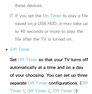 Page 167these devices.
 
NIf you set the On Timer to play a file 
saved on a USB HDD, it may take up 
to 40 seconds or more to play the 
file after the TV is turned on.
 
●Off Timer
Set Off Timer so that your TV turns off 
automatically at a time and on a day 
of your choosing. You can set up three 
separate Off Timer configurations. ( Off 
Timer 1, Off Timer 2, Off Timer 3) 