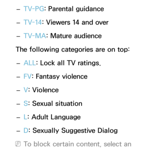 Page 172 
– TV-PG
: Parental guidance
 
– TV-14: Viewers 14 and over
 
– TV-MA: Mature audience
The following categories are on top:  
– ALL
: Lock all TV ratings.
 
– FV
: Fantasy violence
 
– V
: Violence
 
– S: Sexual situation
 
– L: Adult Language
 
– D: Sexually Suggestive Dialog
 
NTo block certain content, select an  