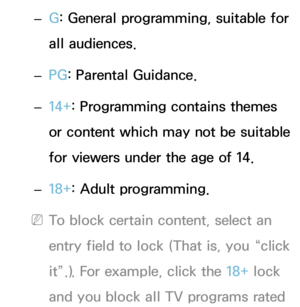 Page 178 
– G: General programming, suitable for 
all audiences.
 
– PG
: Parental Guidance.
 
– 14+: Programming contains themes 
or content which may not be suitable 
for viewers under the age of 14.
 
– 18+: Adult programming.
 
NTo block certain content, select an 
entry field to lock (That is, you “click 
it”.). For example, click the 18+ lock 
and you block all TV programs rated  