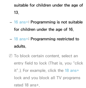 Page 181suitable for children under the age of 
13.
 
– 16 ans+
: Programming is not suitable 
for children under the age of 16.
 
– 18 ans+
: Programming restricted to 
adults.
 
NTo block certain content, select an 
entry field to lock (That is, you “click 
it”.). For example, click the 18 ans+  
lock and you block all TV programs 
rated 18 ans+. 