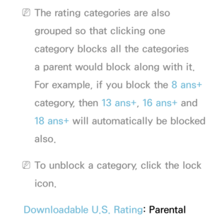 Page 182 
NThe rating categories are also 
grouped so that clicking one 
category blocks all the categories 
a parent would block along with it. 
For example, if you block the 8 ans+  
category, then 13 ans+ , 16 ans+ and 
18 ans+ will automatically be blocked 
also.
 
NTo unblock a category, click the lock 
icon.
Downloadable U.S. Rating: Parental  