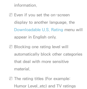 Page 185information.
 
NEven if you set the on-screen 
display to another language, the 
Downloadable U.S. Rating menu will 
appear in English only.
 
NBlocking one rating level will 
automatically block other categories 
that deal with more sensitive 
material.
 
NThe rating titles (For example: 
Humor Level..etc) and TV ratings  