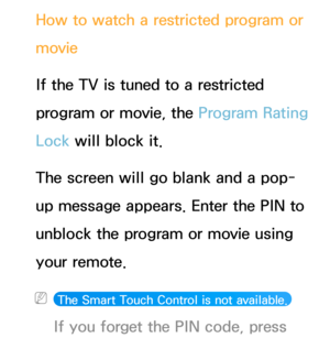 Page 187How to watch a restricted program or 
movie
If the TV is tuned to a restricted 
program or movie, the Program Rating 
Lock will block it. 
The screen will go blank and a pop-
up message appears. Enter the PIN to 
unblock the program or movie using 
your remote.
 
N The Smart Touch Control is not available.  
If you forget the PIN code, press  