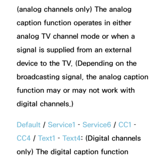 Page 207(analog channels only) The analog 
caption function operates in either 
analog TV channel mode or when a 
signal is supplied from an external 
device to the TV. (Depending on the 
broadcasting signal, the analog caption 
function may or may not work with 
digital channels.)
Default / Service1 –  Service6 /  CC1 – 
CC4  / Text1 –  Text4: (Digital channels 
only) The digital caption function  