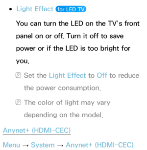 Page 224 
●Light Effect  for LED TV 
You can turn the LED on the TV’s front 
panel on or off. Turn it off to save 
power or if the LED is too bright for 
you.
 
NSet the Light Effect to  Off to reduce 
the power consumption.
 
NThe color of light may vary 
depending on the model.
Anynet+ (HDMI-CEC)
Menu  → System
 
→  Anynet+ (HDMI-CEC) 