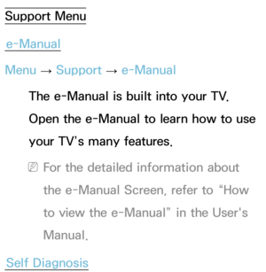 Page 227Support Menue-Manual
Menu  → Support 
→ e-Manual
The e-Manual is built into your TV. 
Open the e-Manual to learn how to use 
your TV’s many features.
 
NFor the detailed information about 
the e-Manual Screen, refer to “How 
to view the e-Manual” in the User's 
Manual.
Self Diagnosis 