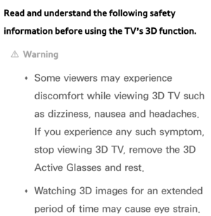 Page 250Read and understand the following safety 
information before using the TV’s 3D function.
 
[Warning
 
Œ Some viewers may experience 
discomfort while viewing 3D TV such 
as dizziness, nausea and headaches. 
If you experience any such symptom, 
stop viewing 3D TV, remove the 3D 
Active Glasses and rest.
 
Œ Watching 3D images for an extended 
period of time may cause eye strain.  