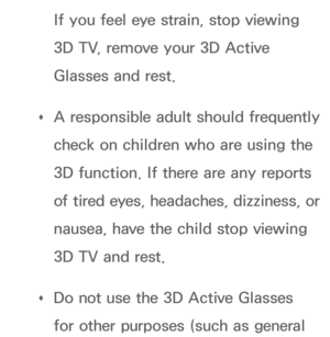 Page 251If you feel eye strain, stop viewing 
3D TV, remove your 3D Active 
Glasses and rest.
 
Œ A responsible adult should frequently 
check on children who are using the 
3D function. If there are any reports 
of tired eyes, headaches, dizziness, or 
nausea, have the child stop viewing 
3D TV and rest.
 
Œ Do not use the 3D Active Glasses 
for other purposes (such as general  