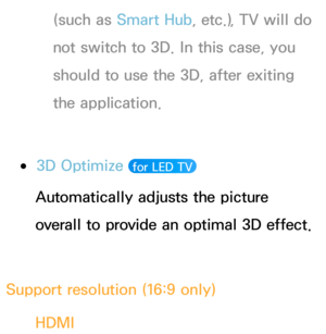 Page 259(such as Smart Hub , etc.), TV will do 
not switch to 3D. In this case, you 
should to use the 3D, after exiting 
the application.
 
●3D Optimize   for LED TV 
Automatically adjusts the picture 
overall to provide an optimal 3D effect.
Support resolution (16:9 only) HDMI 