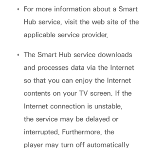 Page 269 
Œ For more information about a Smart 
Hub service, visit the web site of the 
applicable service provider.
 
Œ The Smart Hub service downloads 
and processes data via the Internet 
so that you can enjoy the Internet 
contents on your TV screen. If the 
Internet connection is unstable, 
the service may be delayed or 
interrupted. Furthermore, the 
player may turn off automatically  