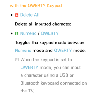 Page 280with the QWERTY Keypad
 
●a  Delete All
Delete all inputted character.
 
●b  Numeric
 / QWERTY
Toggles the keypad mode between 
Numeric  mode and  QWERTY mode.
 
NWhen the keypad is set to 
QWERTY mode, you can input 
a character using a USB or 
Bluetooth keyboard connected on 
the TV. 