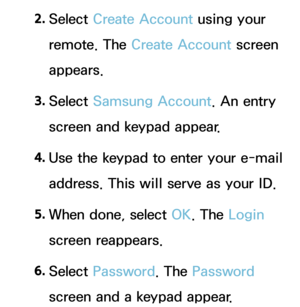 Page 2842. 
Select  Create Account using your 
remote. The Create Account screen 
appears.
3.  
Select  Samsung Account. An entry 
screen and keypad appear.
4.  
Use the keypad to enter your e-mail 
address. This will serve as your ID.
5.  
When done, select OK. The Login 
screen reappears.
6.  
Select  Password. The Password 
screen and a keypad appear. 