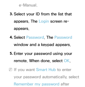 Page 291e-Manual.
3.  
Select your ID from the list that 
appears. The Login screen re-
appears.
4.  
Select  Password. The Password 
window and a keypad appears.
5.  
Enter your password using your 
remote. When done, select OK.
 
NIf you want Smart Hub  to enter 
your password automatically, select 
Remember my password after  