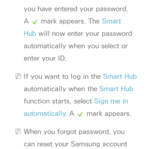 Page 292you have entered your password. 
A c  mark appears. The Smart 
Hub will now enter your password 
automatically when you select or 
enter your ID.
 
NIf you want to log in the Smart Hub  
automatically when the Smart Hub  
function starts, select Sign me in 
automatically . A 
c mark appears.
 
NWhen you forgot password, you 
can reset your Samsung account  