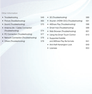 Page 4Other Information•	 Troubleshooting 549
•	 Picture (Troubleshooting)  563
•	 Sound (Troubleshooting)  570
•	 Antenna (Air / Cable) Connection  
(Troubleshooting) 574
•	 PC Connection (Troubleshooting)  577
•	 Network Connection (Troubleshooting)  578
•	 Others (Troubleshooting)  579•	
3D (Troubleshooting)  589
•	 Anynet+ (HDMI-CEC) (Troubleshooting)  591
•	 AllShare Play (Troubleshooting)  598
•	 Smart Hub (Troubleshooting)  599
•	 Web Browser (Troubleshooting)  601
•	 Using the Smart Touch Control  610...