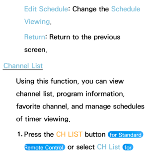 Page 32Edit Schedule: Change the Schedule 
Viewing.
Return: Return to the previous 
screen.
Channel List Using this function, you can view 
channel list, program information, 
favorite channel, and manage schedules 
of timer viewing.
1.  
Press the CH LIST button 
 for Standard 
Remote Control 
 or select CH List  for  