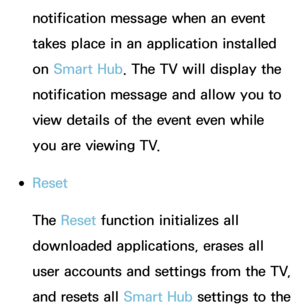 Page 314notification message when an event 
takes place in an application installed 
on Smart Hub. The TV will display the 
notification message and allow you to 
view details of the event even while 
you are viewing TV.
 
●Reset
The Reset  function initializes all 
downloaded applications, erases all 
user accounts and settings from the TV, 
and resets all Smart Hub settings to the  